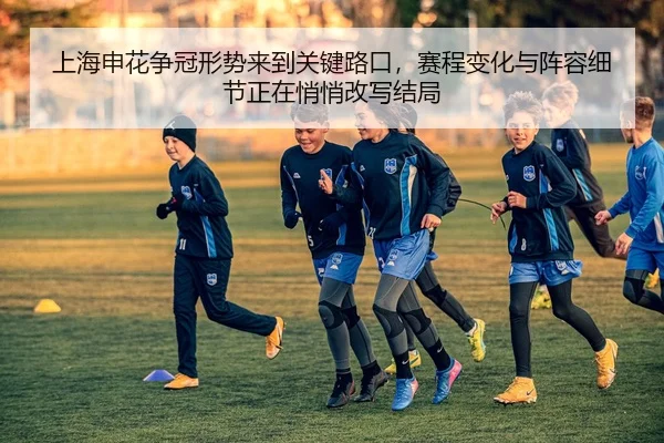 上海申花争冠形势来到关键路口，赛程变化与阵容细节正在悄悄改写结局
